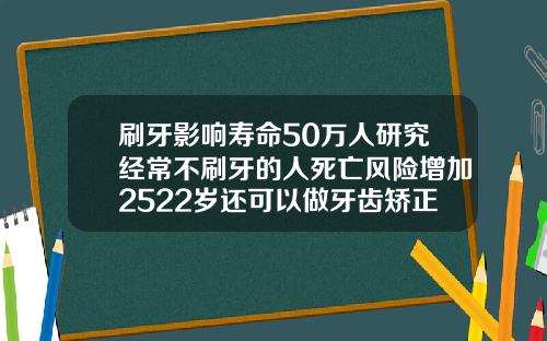 刷牙影响寿命50万人研究经常不刷牙的人死亡风险增加2522岁还可以做牙齿矫正吗