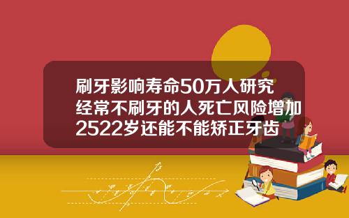 刷牙影响寿命50万人研究经常不刷牙的人死亡风险增加2522岁还能不能矫正牙齿呢