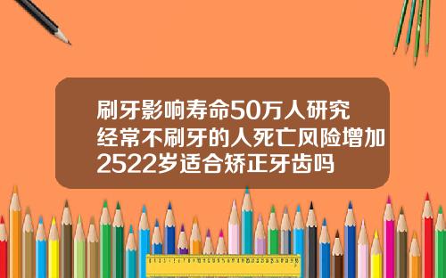 刷牙影响寿命50万人研究经常不刷牙的人死亡风险增加2522岁适合矫正牙齿吗