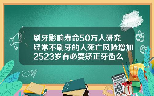 刷牙影响寿命50万人研究经常不刷牙的人死亡风险增加2523岁有必要矫正牙齿么吗