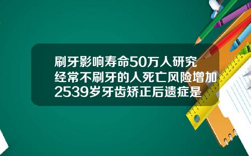 刷牙影响寿命50万人研究经常不刷牙的人死亡风险增加2539岁牙齿矫正后遗症是什么