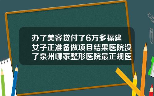 办了美容贷付了6万多福建女子正准备做项目结果医院没了泉州哪家整形医院最正规医院