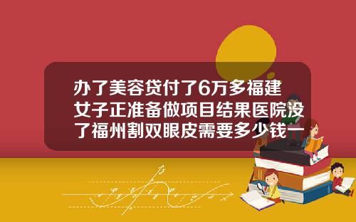 办了美容贷付了6万多福建女子正准备做项目结果医院没了福州割双眼皮需要多少钱一次呢
