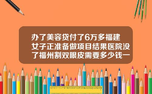 办了美容贷付了6万多福建女子正准备做项目结果医院没了福州割双眼皮需要多少钱一次费用