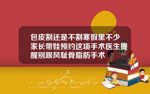 包皮割还是不割寒假里不少家长带娃预约这项手术医生提醒别跟风耻骨脂肪手术