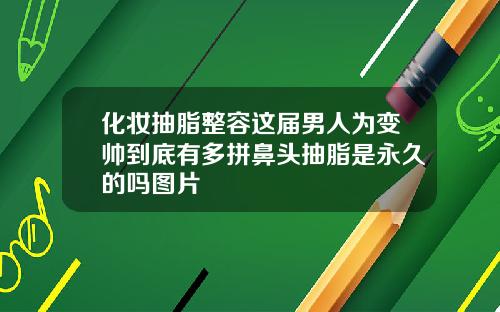 化妆抽脂整容这届男人为变帅到底有多拼鼻头抽脂是永久的吗图片