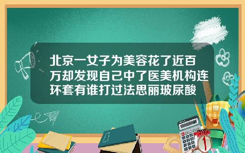 北京一女子为美容花了近百万却发现自己中了医美机构连环套有谁打过法思丽玻尿酸