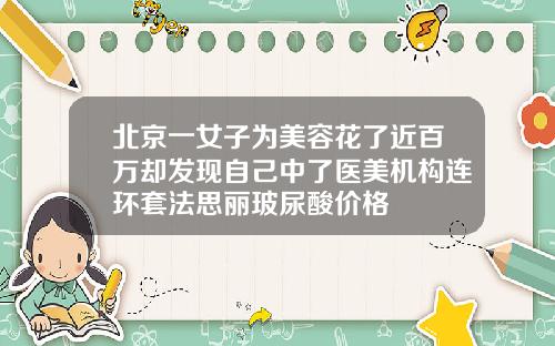 北京一女子为美容花了近百万却发现自己中了医美机构连环套法思丽玻尿酸价格