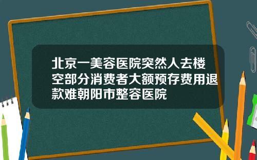 北京一美容医院突然人去楼空部分消费者大额预存费用退款难朝阳市整容医院