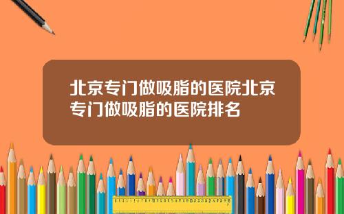北京专门做吸脂的医院北京专门做吸脂的医院排名