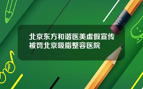 北京东方和谐医美虚假宣传被罚北京吸脂整容医院