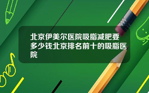 北京伊美尔医院吸脂减肥要多少钱北京排名前十的吸脂医院