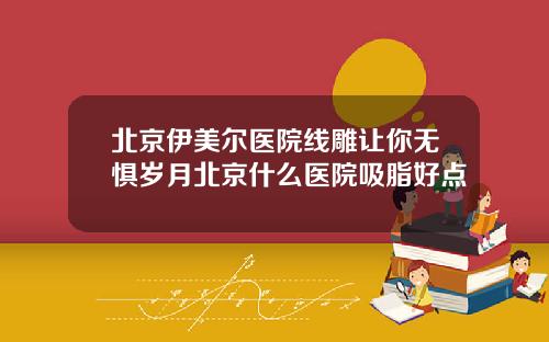 北京伊美尔医院线雕让你无惧岁月北京什么医院吸脂好点