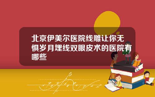 北京伊美尔医院线雕让你无惧岁月埋线双眼皮术的医院有哪些