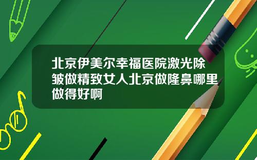 北京伊美尔幸福医院激光除皱做精致女人北京做隆鼻哪里做得好啊