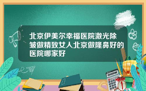 北京伊美尔幸福医院激光除皱做精致女人北京做隆鼻好的医院哪家好