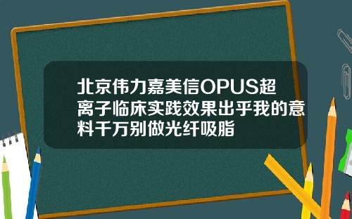 北京伟力嘉美信OPUS超离子临床实践效果出乎我的意料千万别做光纤吸脂