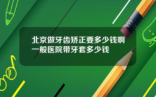 北京做牙齿矫正要多少钱啊一般医院带牙套多少钱