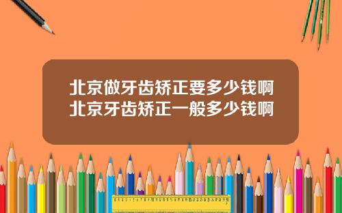 北京做牙齿矫正要多少钱啊北京牙齿矫正一般多少钱啊
