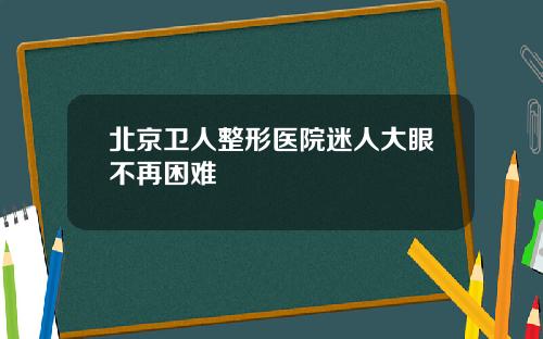 北京卫人整形医院迷人大眼不再困难