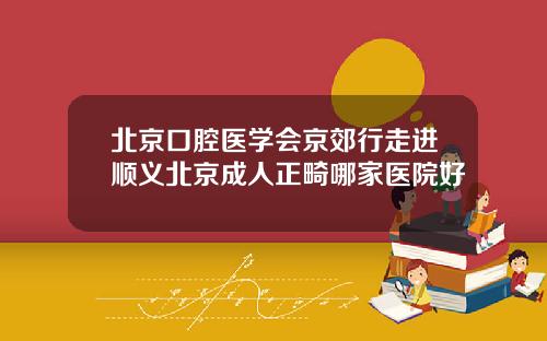北京口腔医学会京郊行走进顺义北京成人正畸哪家医院好