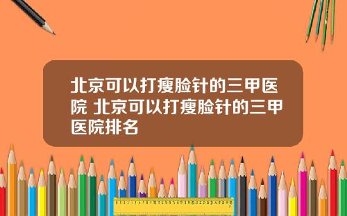北京可以打瘦脸针的三甲医院 北京可以打瘦脸针的三甲医院排名