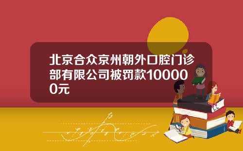 北京合众京州朝外口腔门诊部有限公司被罚款100000元