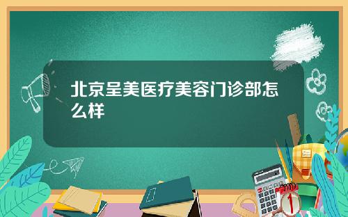 北京呈美医疗美容门诊部怎么样