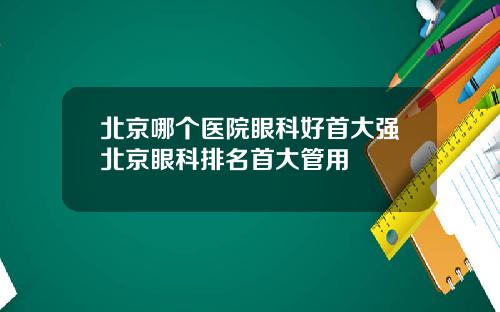 北京哪个医院眼科好首大强北京眼科排名首大管用