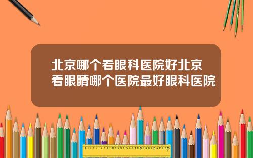 北京哪个看眼科医院好北京看眼睛哪个医院最好眼科医院