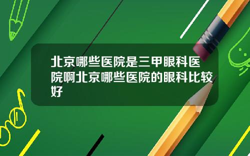 北京哪些医院是三甲眼科医院啊北京哪些医院的眼科比较好