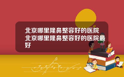 北京哪里隆鼻整容好的医院北京哪里隆鼻整容好的医院最好