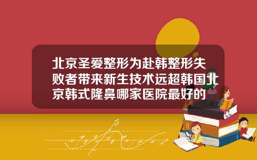 北京圣爱整形为赴韩整形失败者带来新生技术远超韩国北京韩式隆鼻哪家医院最好的