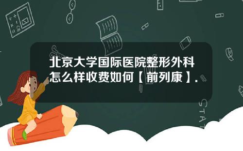 北京大学国际医院整形外科怎么样收费如何【前列康】.