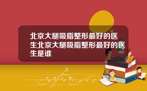 北京大腿吸脂整形最好的医生北京大腿吸脂整形最好的医生是谁