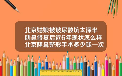 北京姑娘被玻尿酸坑太深半肋鼻修复后近6年现状怎么样北京隆鼻整形手术多少钱一次