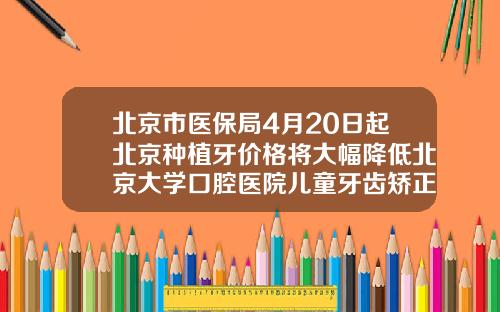 北京市医保局4月20日起北京种植牙价格将大幅降低北京大学口腔医院儿童牙齿矫正费用