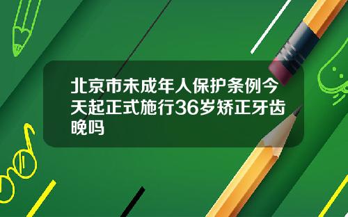 北京市未成年人保护条例今天起正式施行36岁矫正牙齿晚吗