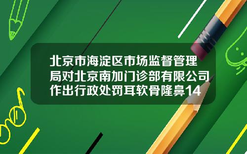 北京市海淀区市场监督管理局对北京南加门诊部有限公司作出行政处罚耳软骨隆鼻14000贵吗