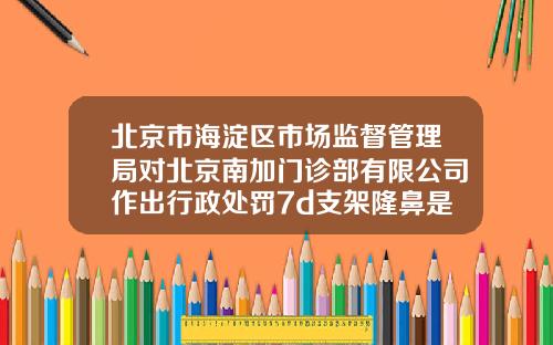 北京市海淀区市场监督管理局对北京南加门诊部有限公司作出行政处罚7d支架隆鼻是什么