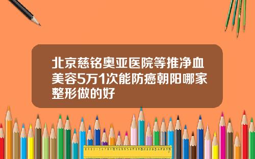 北京慈铭奥亚医院等推净血美容5万1次能防癌朝阳哪家整形做的好