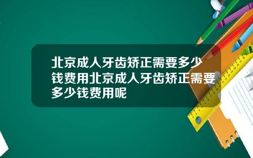 北京成人牙齿矫正需要多少钱费用北京成人牙齿矫正需要多少钱费用呢
