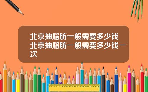 北京抽脂肪一般需要多少钱北京抽脂肪一般需要多少钱一次