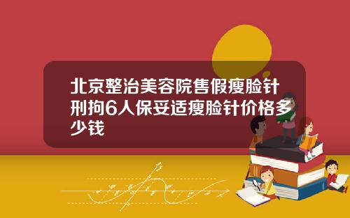 北京整治美容院售假瘦脸针刑拘6人保妥适瘦脸针价格多少钱