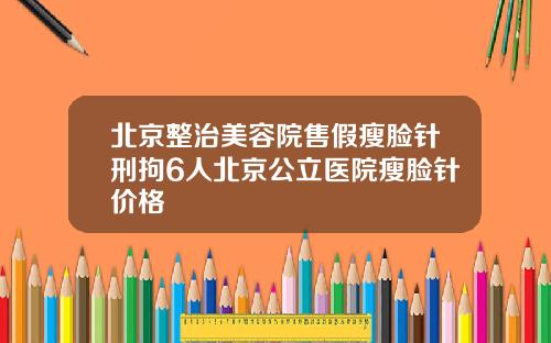 北京整治美容院售假瘦脸针刑拘6人北京公立医院瘦脸针价格
