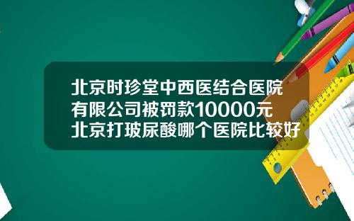 北京时珍堂中西医结合医院有限公司被罚款10000元北京打玻尿酸哪个医院比较好