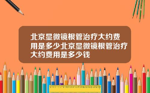 北京显微镜根管治疗大约费用是多少北京显微镜根管治疗大约费用是多少钱
