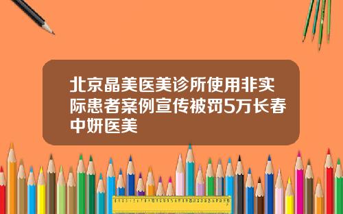 北京晶美医美诊所使用非实际患者案例宣传被罚5万长春中妍医美