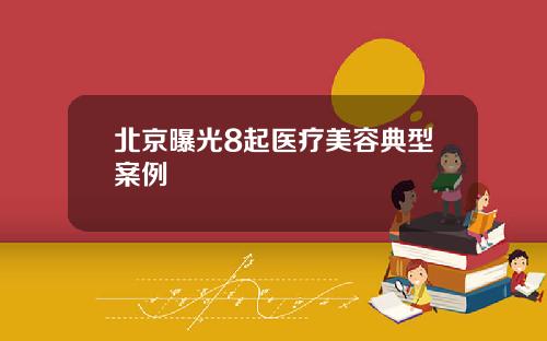 北京曝光8起医疗美容典型案例