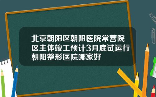 北京朝阳区朝阳医院常营院区主体竣工预计3月底试运行朝阳整形医院哪家好